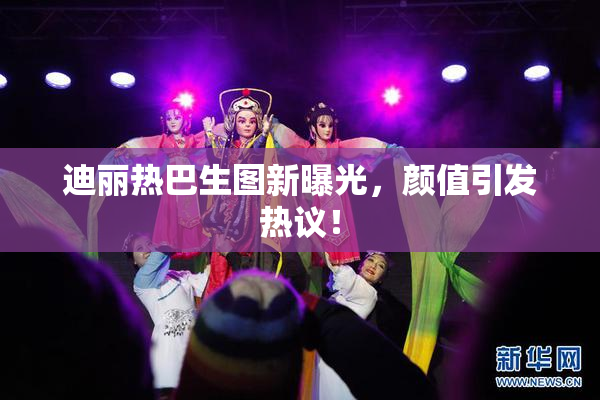 迪丽热巴生图新曝光，颜值引发热议！
