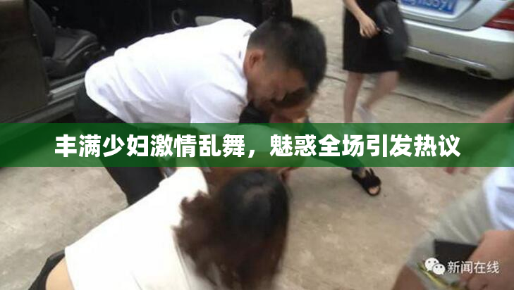 丰满少妇激情乱舞，魅惑全场引发热议