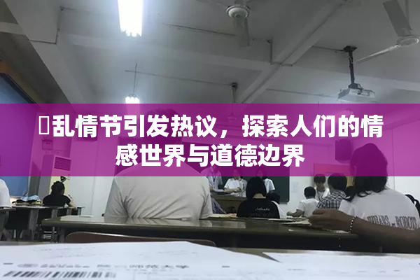 婬乱情节引发热议，探索人们的情感世界与道德边界