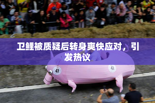 卫鲤被质疑后转身爽快应对，引发热议