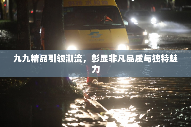 九九精品引领潮流，彰显非凡品质与独特魅力