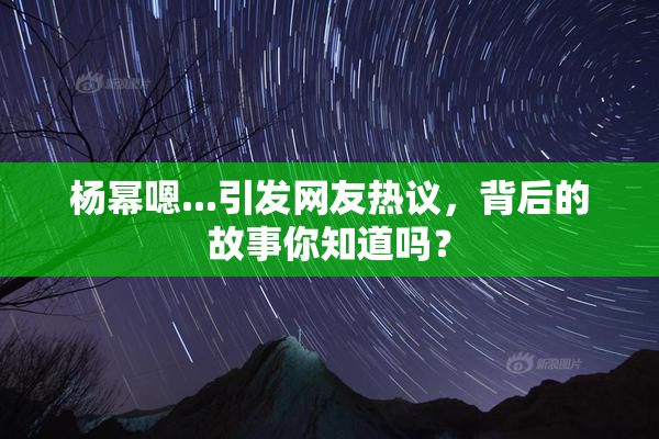 杨幂嗯...引发网友热议，背后的故事你知道吗？