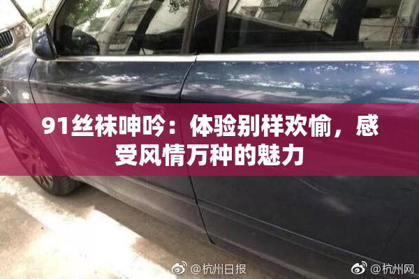 91丝袜呻吟：体验别样欢愉，感受风情万种的魅力