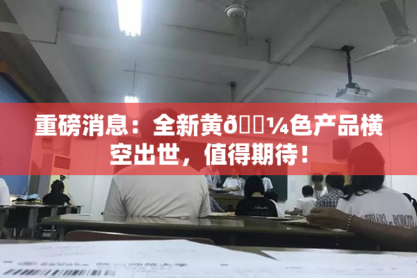 重磅消息：全新黄🌼色产品横空出世，值得期待！