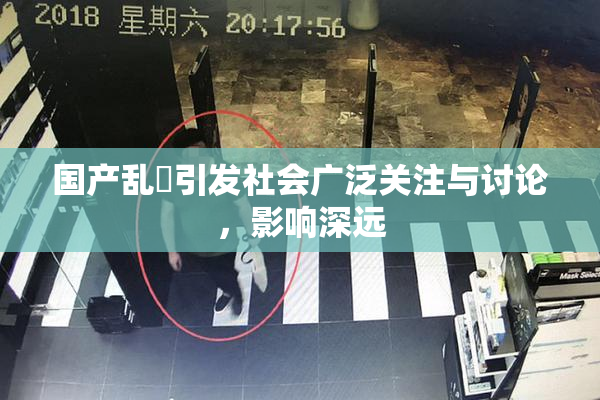 国产乱婬引发社会广泛关注与讨论，影响深远