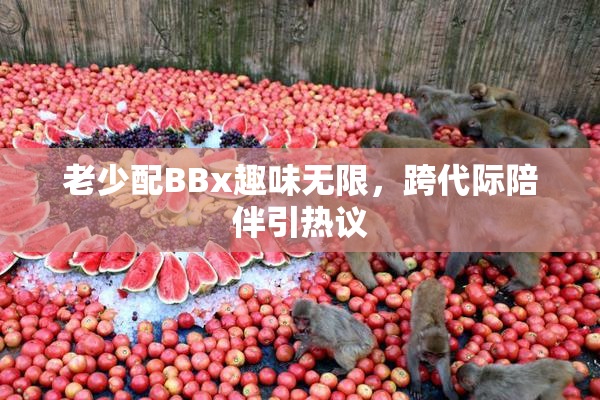 老少配BBx趣味无限，跨代际陪伴引热议