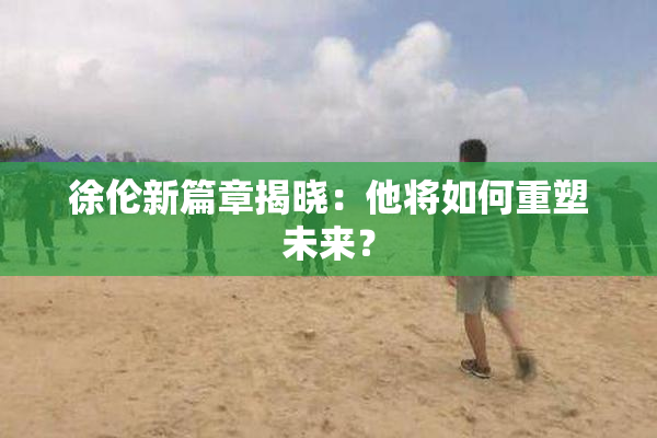 徐伦新篇章揭晓：他将如何重塑未来？