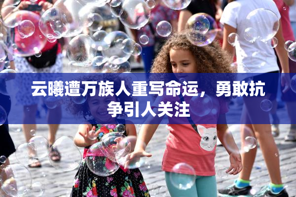 云曦遭万族人重写命运，勇敢抗争引人关注