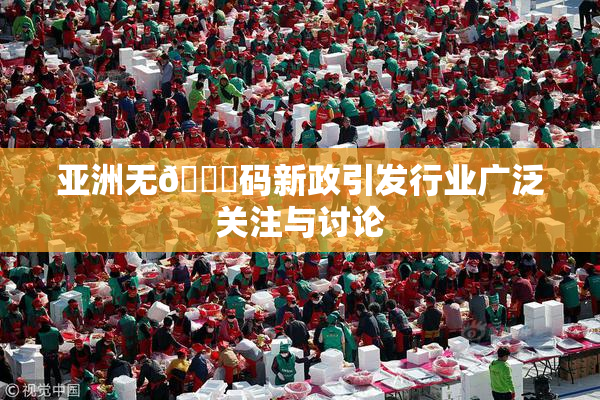亚洲无🈚码新政引发行业广泛关注与讨论