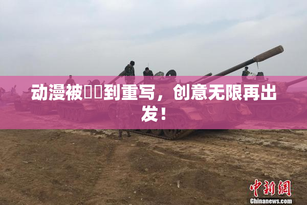 动漫被❌‌到重写，创意无限再出发！