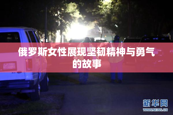 俄罗斯女性展现坚韧精神与勇气的故事