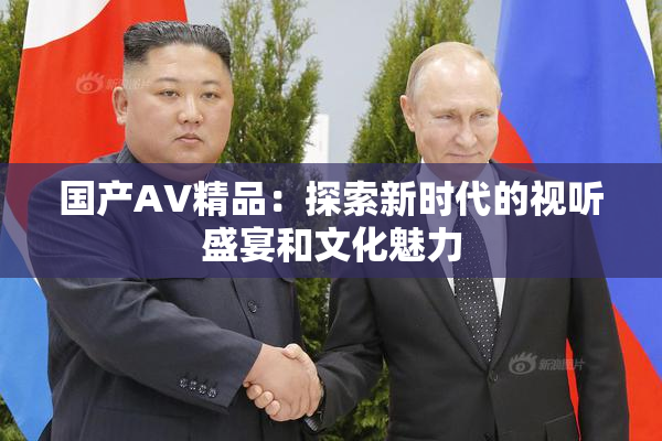 国产AV精品：探索新时代的视听盛宴和文化魅力