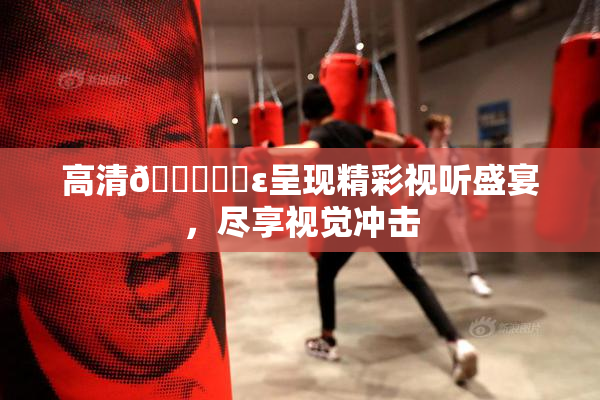 高清🔞❌‌ε呈现精彩视听盛宴，尽享视觉冲击