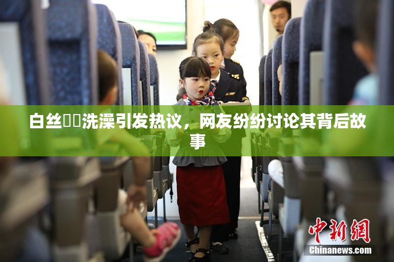 白丝妺妺洗澡引发热议，网友纷纷讨论其背后故事