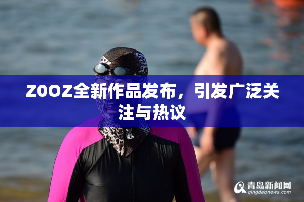 Z0OZ全新作品发布，引发广泛关注与热议