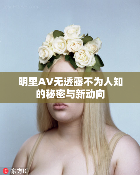 明里AV无透露不为人知的秘密与新动向