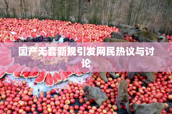 国产无套新规引发网民热议与讨论