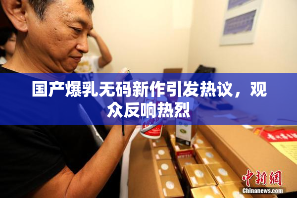 国产爆乳无码新作引发热议，观众反响热烈