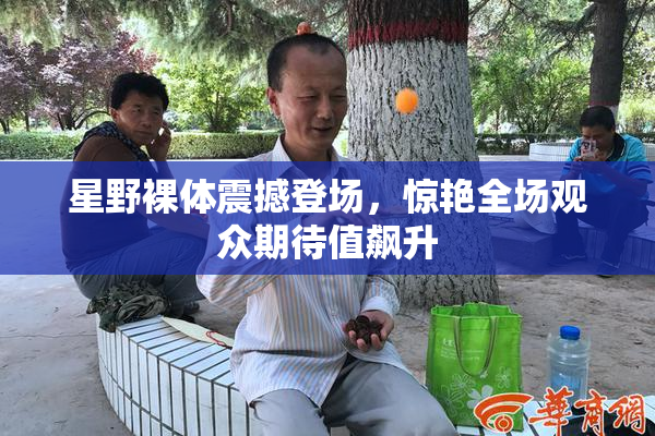 星野裸体震撼登场，惊艳全场观众期待值飙升