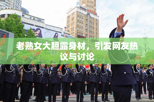 老熟女大胆露身材，引发网友热议与讨论
