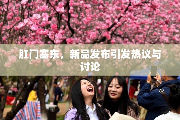 肛门塞东，新品发布引发热议与讨论