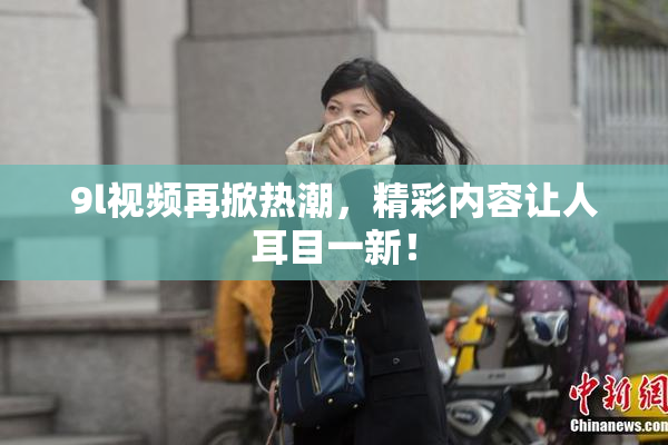 9l视频再掀热潮，精彩内容让人耳目一新！