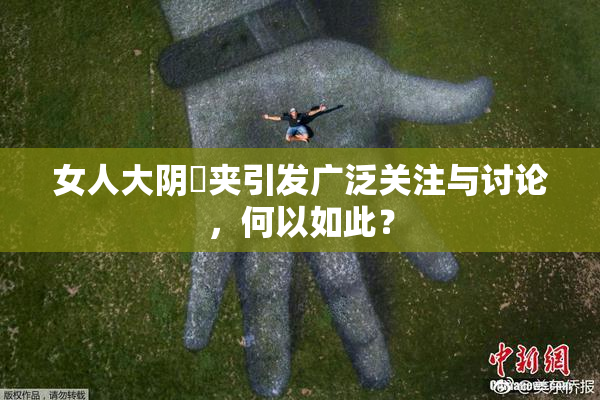 女人大阴脣夹引发广泛关注与讨论，何以如此？