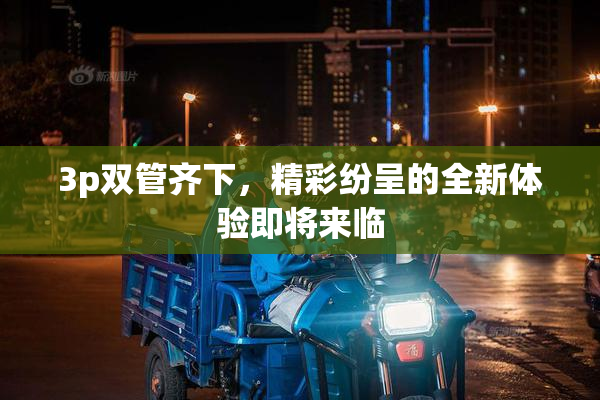 3p双管齐下，精彩纷呈的全新体验即将来临