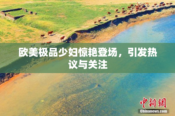 欧美极品少妇惊艳登场，引发热议与关注