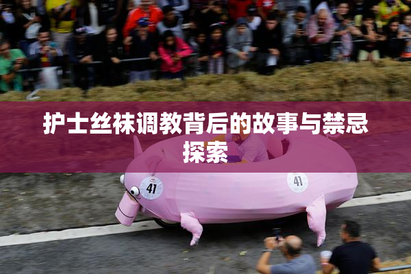护士丝袜调教背后的故事与禁忌探索