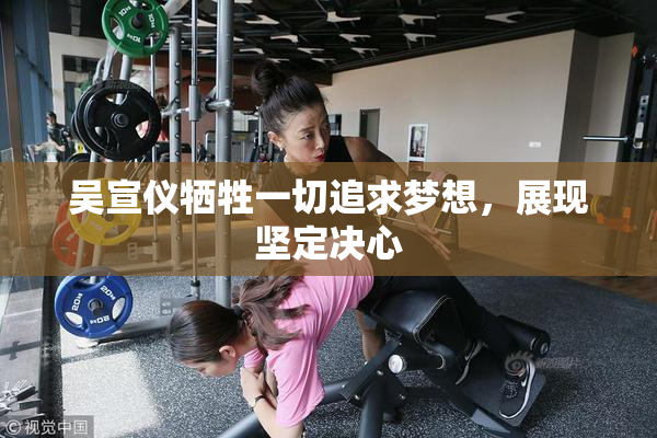 吴宣仪牺牲一切追求梦想，展现坚定决心