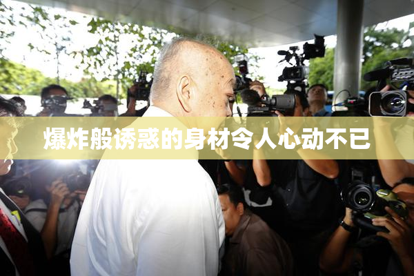爆炸般诱惑的身材令人心动不已