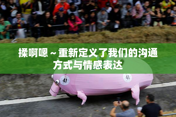 揉啊嗯～重新定义了我们的沟通方式与情感表达