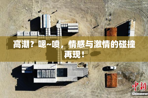 高潮？嗯~喷，情感与激情的碰撞再现！