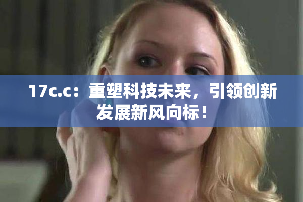17c.c：重塑科技未来，引领创新发展新风向标！
