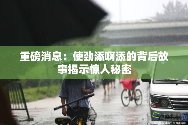 重磅消息：使劲添啊添的背后故事揭示惊人秘密