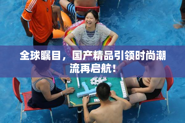 全球瞩目，国产精品引领时尚潮流再启航！