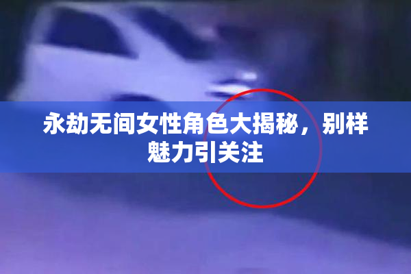 永劫无间女性角色大揭秘，别样魅力引关注