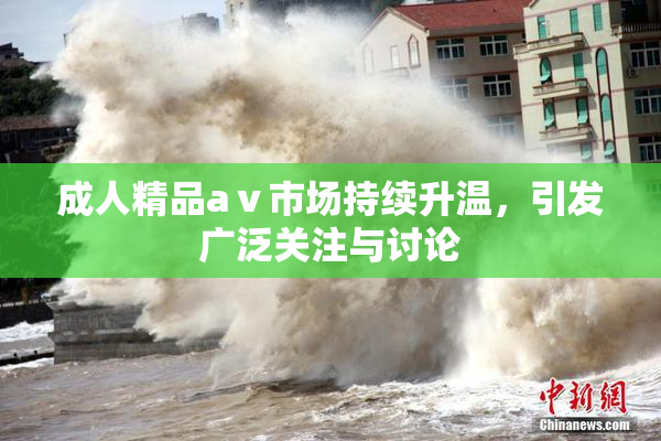 成人精品aⅴ市场持续升温，引发广泛关注与讨论