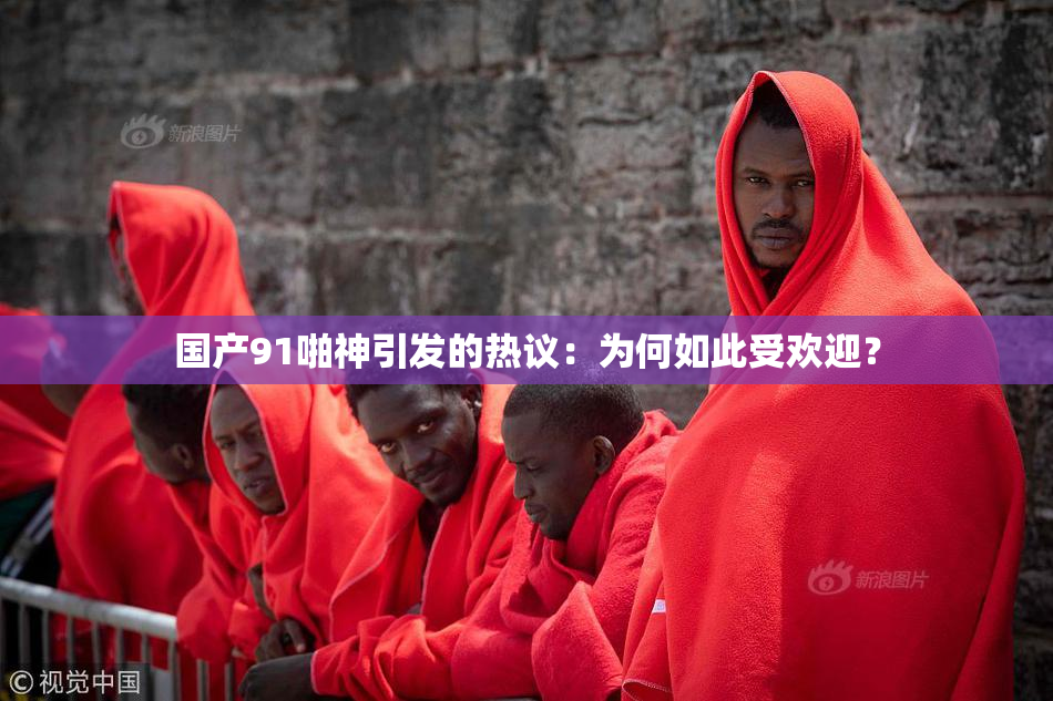 国产91啪神引发的热议：为何如此受欢迎？