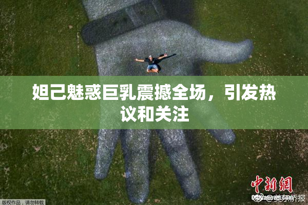 妲己魅惑巨乳震撼全场，引发热议和关注