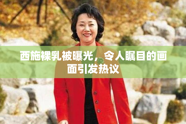 西施裸乳被曝光，令人瞩目的画面引发热议