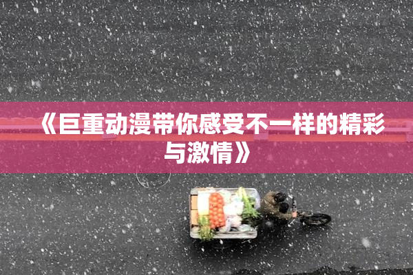 《巨重动漫带你感受不一样的精彩与激情》