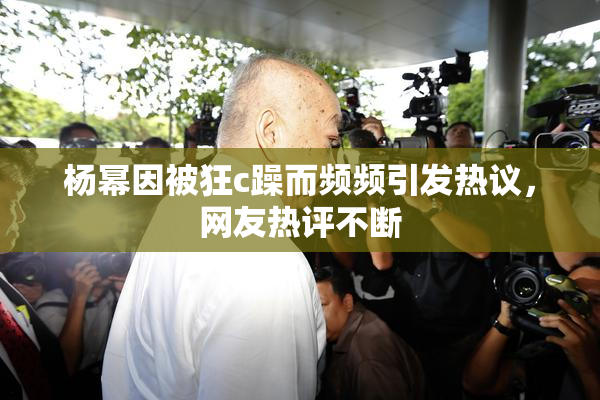 杨幂因被狂c躁而频频引发热议，网友热评不断