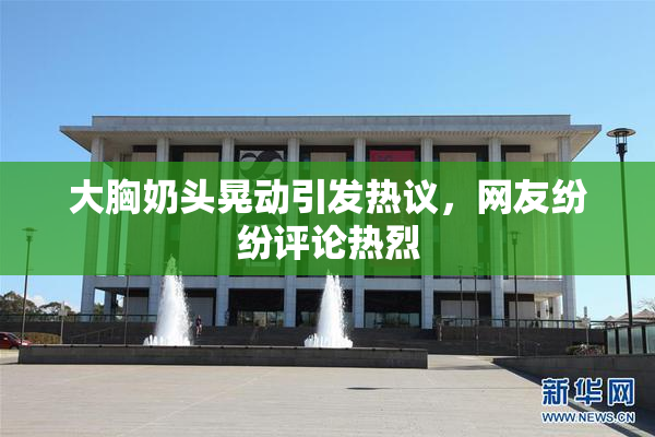 大胸奶头晃动引发热议，网友纷纷评论热烈