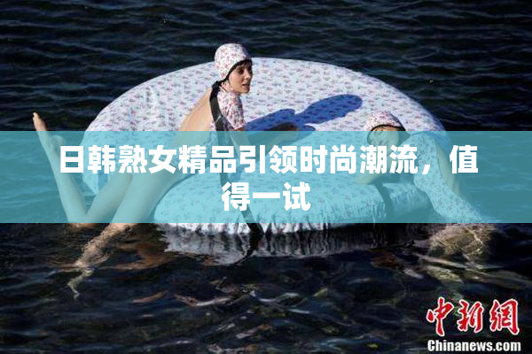 日韩熟女精品引领时尚潮流，值得一试