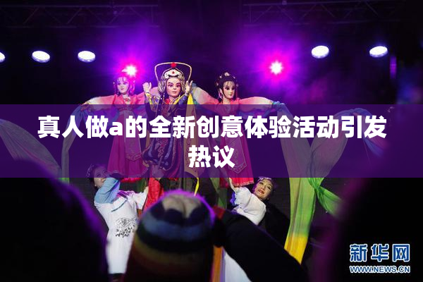 真人做a的全新创意体验活动引发热议