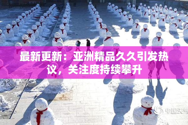 最新更新：亚洲精品久久引发热议，关注度持续攀升