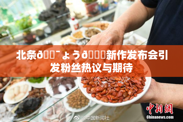 北条🔯ょう🍓新作发布会引发粉丝热议与期待