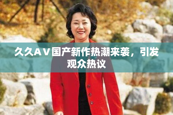 久久AⅤ国产新作热潮来袭，引发观众热议